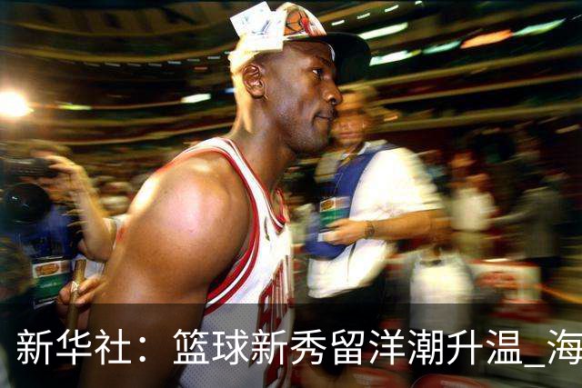 新华社：篮球新秀留洋潮升温 海外逐梦机遇与挑战并存